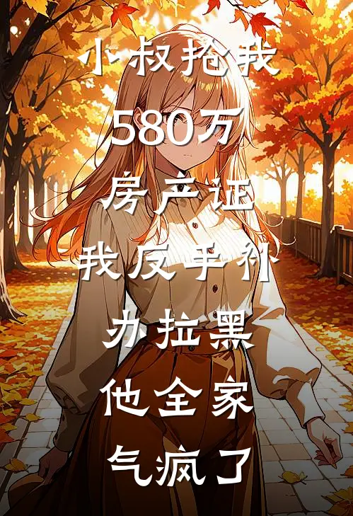 小叔抢我580万房产证，我反手补办拉黑，他全家气疯了(周明海周明轩)热门网络小说推荐_免费完结版小说小叔抢我580万房产证，我反手补办拉黑，他全家气疯了(周明海周明轩)